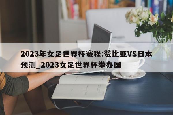 2023年女足世界杯赛程:赞比亚VS日本预测_2023女足世界杯举办国