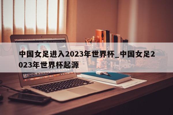 中国女足进入2023年世界杯_中国女足2023年世界杯起源