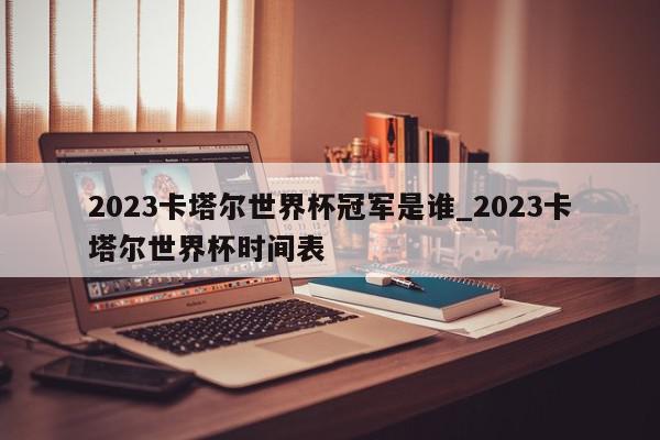 2023卡塔尔世界杯冠军是谁_2023卡塔尔世界杯时间表