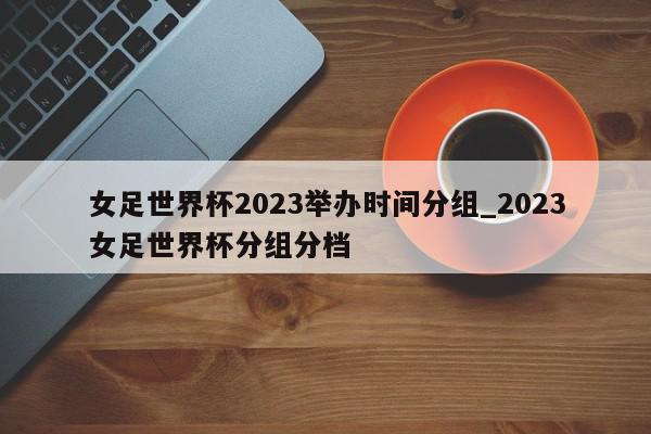 女足世界杯2023举办时间分组_2023女足世界杯分组分档