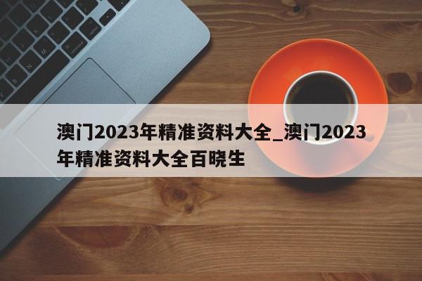 澳门2023年精准资料大全_澳门2023年精准资料大全百晓生