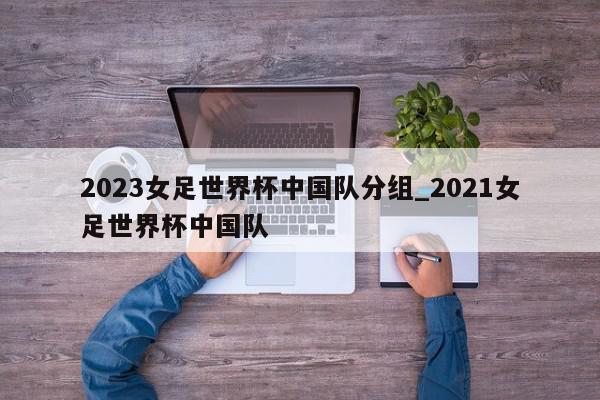 2023女足世界杯中国队分组_2021女足世界杯中国队