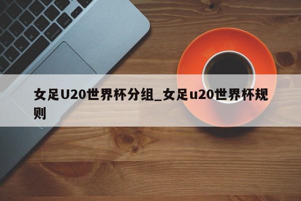 女足U20世界杯分组_女足u20世界杯规则