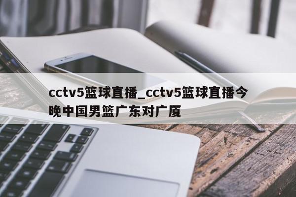 cctv5篮球直播_cctv5篮球直播今晚中国男篮广东对广厦