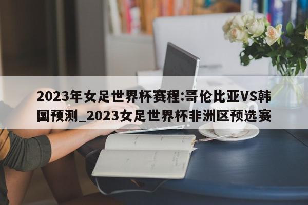 2023年女足世界杯赛程:哥伦比亚VS韩国预测_2023女足世界杯非洲区预选赛