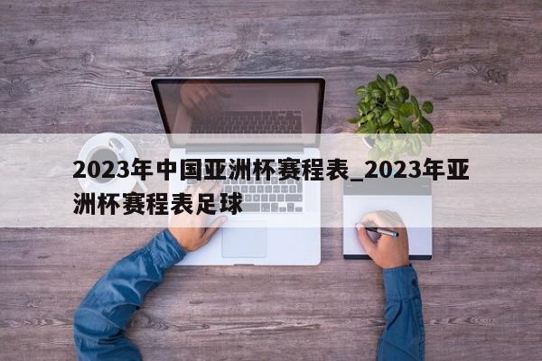 2023年中国亚洲杯赛程表_2023年亚洲杯赛程表足球