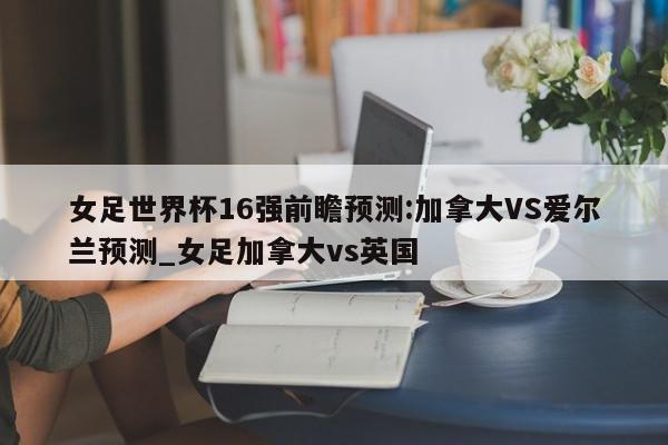 女足世界杯16强前瞻预测:加拿大VS爱尔兰预测_女足加拿大vs英国