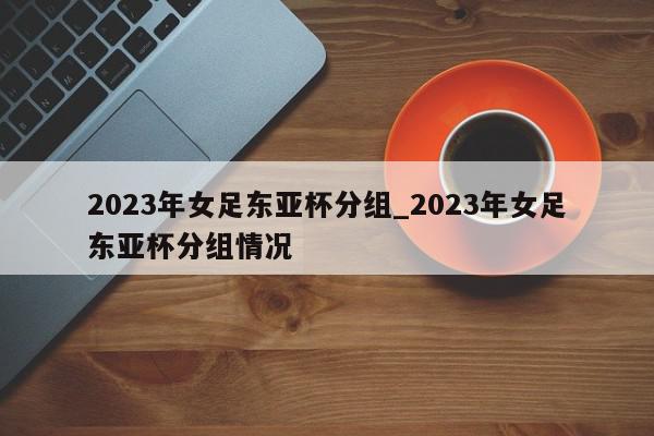 2023年女足东亚杯分组_2023年女足东亚杯分组情况