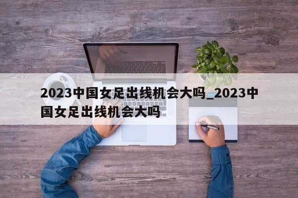 2023中国女足出线机会大吗_2023中国女足出线机会大吗