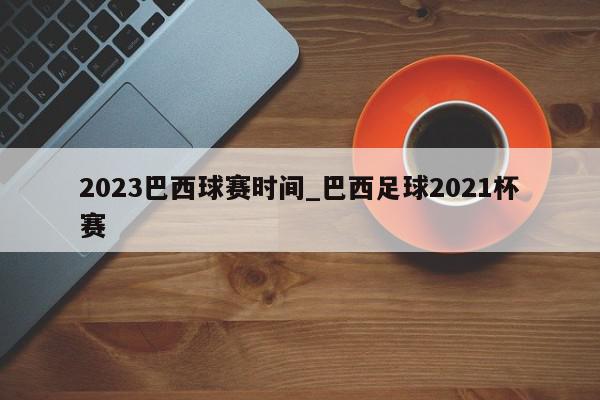 2023巴西球赛时间_巴西足球2021杯赛