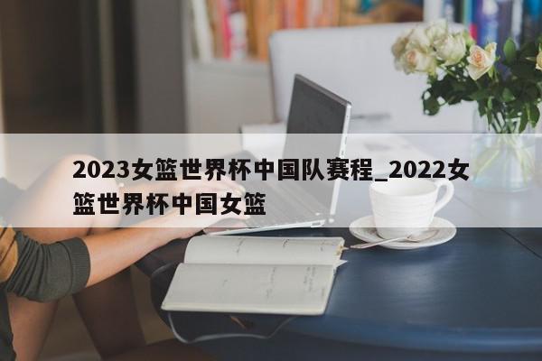 2023女篮世界杯中国队赛程_2022女篮世界杯中国女篮