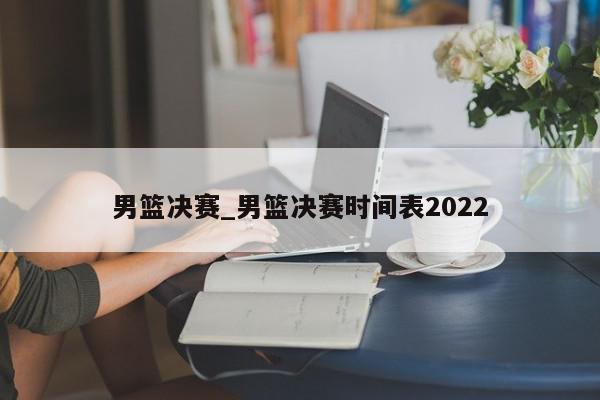 男篮决赛_男篮决赛时间表2022