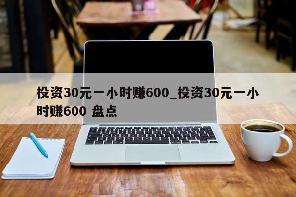 投资30元一小时赚600_投资30元一小时赚600 盘点