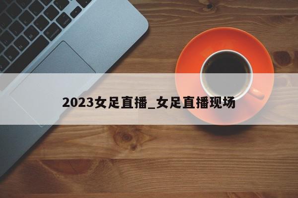 2023女足直播_女足直播现场