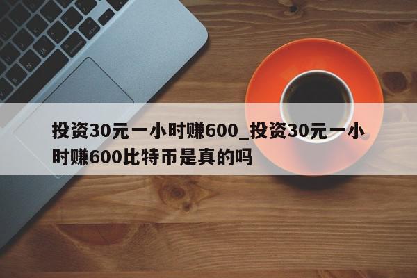 投资30元一小时赚600_投资30元一小时赚600比特币是真的吗