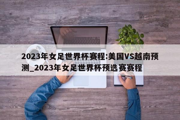 2023年女足世界杯赛程:美国VS越南预测_2023年女足世界杯预选赛赛程