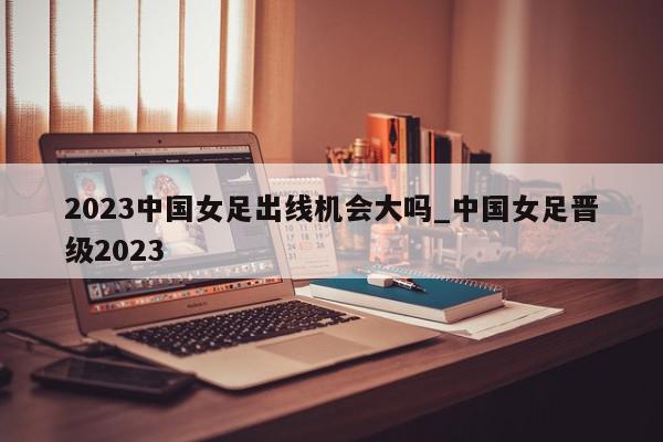 2023中国女足出线机会大吗_中国女足晋级2023