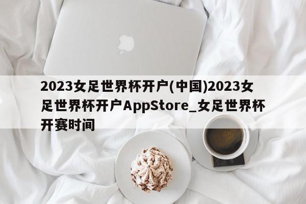 2023女足世界杯开户(中国)2023女足世界杯开户AppStore_女足世界杯开赛时间