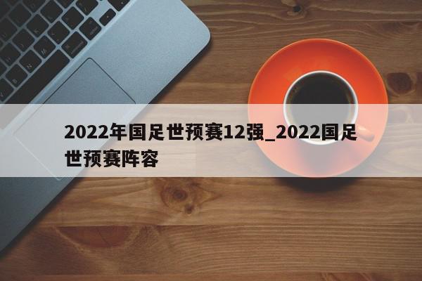 2022年国足世预赛12强_2022国足世预赛阵容