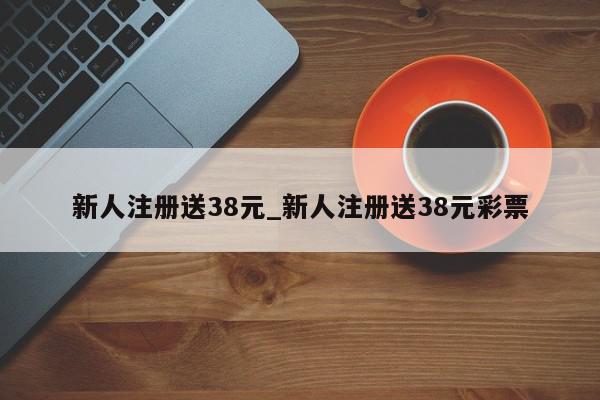 新人注册送38元_新人注册送38元彩票