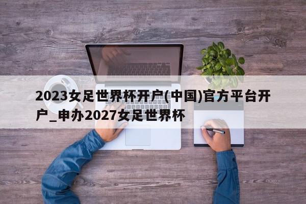 2023女足世界杯开户(中国)官方平台开户_申办2027女足世界杯