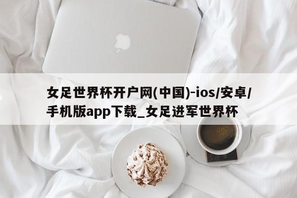 女足世界杯开户网(中国)-ios/安卓/手机版app下载_女足进军世界杯