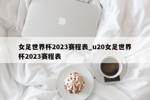 女足世界杯2023赛程表_u20女足世界杯2023赛程表