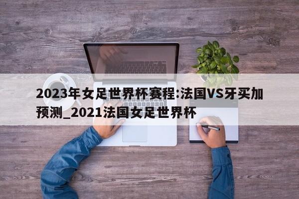 2023年女足世界杯赛程:法国VS牙买加预测_2021法国女足世界杯