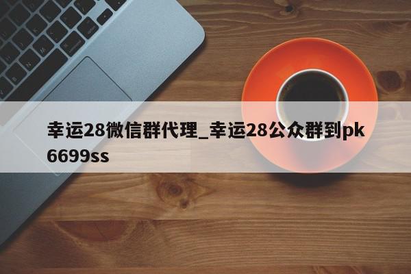 幸运28微信群代理_幸运28公众群到pk6699ss