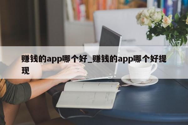 赚钱的app哪个好_赚钱的app哪个好提现