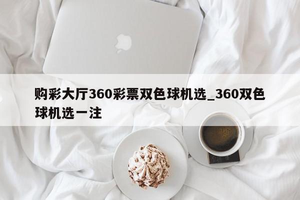 购彩大厅360彩票双色球机选_360双色球机选一注